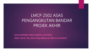 LMCP 2502 ASAS
PENGANGKUTAN BANDAR
PROJEK AKHIR
ALIA SHAFIQAH BINTI ZAINOL (A161984)
PROF. DATO’ DR. RIZA ATIQ ABDULLAH BIN O.K RAHMAT
 