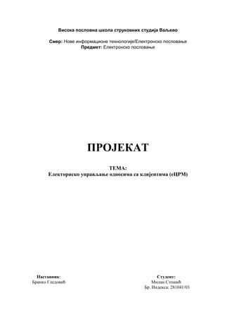 Висока пословна школа струковних студија Ваљево
Смер: Нове информационе технологије/Електронско пословање
Предмет: Електронско пословање
ПРОЈЕКАТ
ТЕМА:
Електорнско управљање односима са клијентима (еЦРM)
Наставник: Студент:
Бранко Гледовић Милан Стошић
Бр. Индекса: 281041/03
 