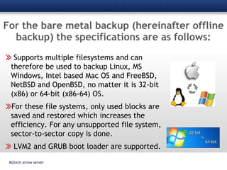 For the bare metal backup (hereinafter offline backup) the specifications are as follows:Supports multiple filesystems and can therefore be used to backup Linux, MS Windows, Intel based Mac OS and FreeBSD, NetBSD and OpenBSD, no matter it is 32-bit (x86) or 64-bit (x86-64) OS. For these file systems, only used blocks are saved and restored which increases the efficiency. For any unsupported file system, sector-to-sector copy is done. LVM2 and GRUB boot loader are supported.M2tech arrow server