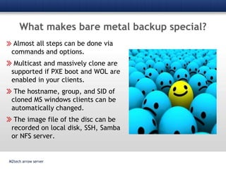 What makes bare metal backup special?M2tech arrow serverAlmost all steps can be done via commands and options. Multicast and massively clone are supported if PXE boot and WOL are enabled in your clients.  The hostname, group, and SID of cloned MS windows clients can be automatically changed. The image file of the disc can be recorded on local disk, SSH, Samba or NFS server. 