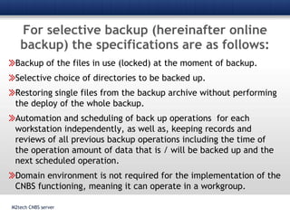 For selective backup (hereinafter online backup) the specifications are as follows:M2tech CNBS serverBackup of the files in use (locked) at the moment of backup.Selective choice of directories to be backed up.Restoring single files from the backup archive without performing the deploy of the whole backup.Automation and scheduling of back up operations  for each workstation independently, as well as, keeping records and reviews of all previous backup operations including the time of the operation amount of data that is / will be backed up and the next scheduled operation.Domain environment is not required for the implementation of the CNBS functioning, meaning it can operate in a workgroup. 