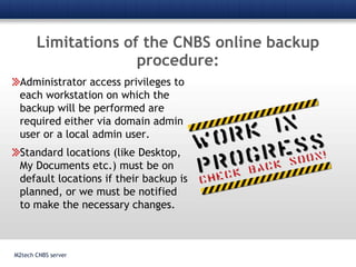Limitations of the CNBS online backup procedure:M2tech CNBS serverAdministrator access privileges to each workstation on which the backup will be performed are required either via domain admin user or a local admin user.Standard locations (like Desktop, My Documents etc.) must be on default locations if their backup is planned, or we must be notified to make the necessary changes.