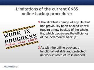 Limitations of the current CNBS online backup procedure:M2tech CNBS serverThe slightest change of any file that has previously been backed up will require a new backup of the whole file, which decreases the efficiency of the incremental backup…As with the offline backup, a functional, reliable and protected network infrastructure is needed.
