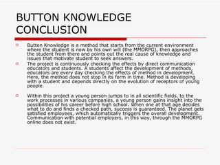 BUTTON KNOWLEDGE CONCLUSION Button Knowledge is a method that starts from the current environment where the student is now by his own will (the MMORPG), then approaches the student from there and points out the real cause of knowledge and issues that motivate student to seek answers.  The project is continuously checking the effects by direct communication educators and students. A students affect the development of methods, educators are every day checking the effects of method in development. Here, the method does not stop in its form in time. Method is developing with a student and depends directly on the evolution of receptors of young people. Within this project a young person jumps to in all scientific fields, to the work processes in various companies, a young person gains insight into the possibilities of his career before high school. When one at that age decides what to do and finds a checked path, success is guaranteed. The planet gets satisfied employees, which automatically triggers the overall development. Communication with potential employers, in this way, through the MMORPG online does not exist.  