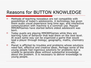 Reasons for BUTTON KNOWLEDGE  Methods of teaching nowadays are not compatible with possibilities of today's adolescents. A technology has given them audio visual experience long time ago; and interactive communication with machine is a common use. Popular MMORPGames have started before oldest adolescent was born. Today pupils are playing MMORPGames while they are learning rules of behavior that lead them on the next level. At exact same way can be organized a game that would lead a player through biology, geography, maths, chemistry etc. Planet is afflicted by troubles and problems whose solutions need fast, effective and creative ideas. Perhaps some of the young people had ingenious solutions for problems but is unable to generate ideas without substantial knowledge about the problem. It is necessary to deliver knowledge to young people.  