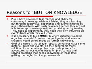 Reasons for BUTTON KNOWLEDGE Pupils have developed fast reacting and ability for consuming knowledge while not feeling they are learning but through audiovisual experience and events initiated by pupils themselves. With such developed senses they are not able to except knowledge neither by talking nor by reading. They need to experiment, they need their own influence on events from which they will learn. It is necessary to build MMORPG where chapters would be organized material from each school grade, and levels at chapters would be organized as further knowledge.  Goal of a game is that player repeats on various ways same material, rules and events, on true geographic maps; solution of mathematic problems provide powers for adventure; various events based on physics laws and solving problems that needs knowledge of those laws; getting thorough chemical processes etc. 