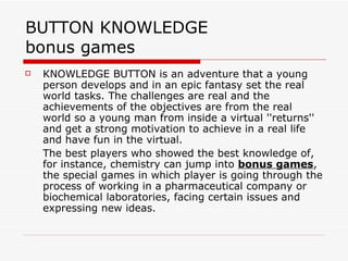 BUTTON KNOWLEDGE  bonus games KNOWLEDGE BUTTON is an adventure that a young person develops and in an epic fantasy set the real world tasks. The challenges are real and the achievements of the objectives are from the real world so a young man from inside a virtual ''returns'' and get a strong motivation to achieve in a real life and have fun in the virtual. The best players who showed the best knowledge of, for instance, chemistry can jump into  bonus games , the special games in which player is going through the process of working in a pharmaceutical company or biochemical laboratories, facing certain issues and expressing new ideas. 