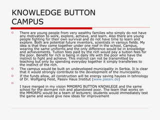 KNOWLEDGE BUTTON  CAMPUS There are young people from very wealthy families who simply do not have any motivation to work, explore, achieve, and learn. Also there are young people fighting for their own survival and do not have time to learn and explore. Both are potential future inventors, scientists in various fields. My idea is that they come together under one roof in the school, Campus, wearing the same uniforms and the only difference would be in knowledge and achievements. Tuition fees paid by the rich would pay a tuition fees for the poor. Benefit for rich is being in daily life with the poor who have the instinct to fight and achieve. This instinct can not be transmitted by teaching but only by spending everyday together it simply transferees to the instinct of the rich. The campus would be built on undeveloped municipality in Serbia. It is clear that it would strongly contribute to the development of the municipality. If the funds allow, all construction will be energy saving hauses in tehnology of Dr. Wolfgang Feist, Passiv Haus Institut ( www.passiv.de ) I have merged in my vision MMORPG BUTTON KNOWLEGE and the same school for the dormant rich and abandoned poor. The team that works on the MMORPG would be a team of lecturers; students would immediately test the game and would give new ideas for improvement  