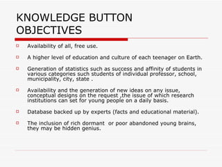 KNOWLEDGE BUTTON  OBJECTIVES Availability of all, free use. A higher level of education and culture of each teenager on Earth. Generation of statistics such as success and affinity of students in various categories such students of individual professor, school, municipality, city, state . Availability and the generation of new ideas on any issue, conceptual designs on the request ,the issue of which research institutions can set for young people on a daily basis. Database backed up by experts (facts and educational material). The inclusion of rich dormant  or poor abandoned young brains, they may be hidden genius.  