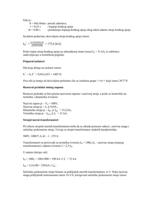 Gde je :
     S = 60x10mm - presek sabirnica,
      t = 0,25 s  - trajanje kratkog spoja
   Δt = 0,06 s    - produženje trajanja kratkog spoja zbog udela udarne struje kratkog spoja.

Sa datim podacima, dozvoljena struja kratkog spoja iznosi:

Itd’’ =              = 175,6 [kA]

Pošto trajna struja kratkog spoja na sekundarnoj strani iznosi Ikt = 21 kA, to sabirnice
zadovoljavaju u termičkom pogledu.

Potporni izolatori

Sila koja deluje na izolator iznosi:

Fi’’ = kf F’’ = 0,85x1653 = 1405 N.

Ova sila je manja od dozvoljene prelomne sile za izolatore grupe >>A<< koja iznosi 3677 N.

Rastavni prekidač niskog napona

Rastavni prekidač se bira prema nazivnom naponu i nazivnoj struji, a posle se kontroliše na
termičku i dinamičku čvrstoću:

Nazivni napon je – Vn = 500V,
Nazivna struja je – In 910A ,
Dinamička struja je – Idin Iud’’ = 33,2 kA,
Termička struja je – Iterm It’’ = 21 kA.

Strujni merni transformatori

Pri izboru strujnih mernih transformatora treba da se odrede prenosni odnosi , nazivna snaga i
sačinilac prekomerne struje. Usvaja se strujni transformator sledećih karakteristika:

500V, 1000/5 A, kl – 1 , 15VA.

Transformatori se proizvode za termičku čvrstoću Itd = 100In (In – nazivna struja strujnog
transformatora) i udarnu čvrstoću I = 2,5 Itd.

U našem slučaju važi:

Itd = 100In = 100x1000 = 100 kA        It’’ = 21 kA

Idin = 2,5x100 = 250 kA ≥ Iud’’.

Sačinilac prekomerne struje biramo za priključak mernih transformatora: n<5. Neka nazivna
snaga priključnih instrumenata iznosi 16 VA, korigovani sačinilac prekomerne struje iznosi
 