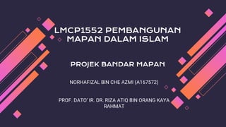 LMCP1552 PEMBANGUNAN
MAPAN DALAM ISLAM
PROJEK BANDAR MAPAN
NORHAFIZAL BIN CHE AZMI (A167572)
PROF. DATO’ IR. DR. RIZA ATIQ BIN ORANG KAYA
RAHMAT
 