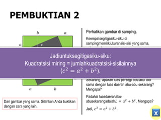 PEMBUKTIAN 2
𝒂
𝒃
𝒂
𝒂
𝒂
𝒃
𝒃
𝒃
𝒄
𝒄
𝒄
𝒄
Perhatikan gambar di samping.
Keempatsegitigasiku-siku di
sampingmemilikiukuransisi-sisi yang sama,
yaitu𝑎, 𝑏,dan𝑐
Dapatkah kalian menghitung luas persegi abu-
abu di samping?
Ya, luaspersegiabu-abu di sampingadalah𝐿 =
𝑐2
.
Sekarang, apakah luas persegi abu-abu tadi
sama dengan luas daerah abu-abu sekarang?
Mengapa?
Padahal luasdaerahabu-
abusekarangadalah𝐿 = 𝑎2 + 𝑏2. Mengapa?
Jadi, 𝑐2
= 𝑎2
+ 𝑏2
.
Jadiuntuksegitigasiku-siku:
Kuadratsisi miring = jumlahkuadratsisi-sisilainnya
(𝑐2 = 𝑎2 + 𝑏2).
Dari gambar yang sama. Silahkan Anda buktikan
dengan cara yang lain.
x
 