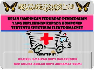 Created by :
Khairul Umairah binti Badaruddin
Nur Adlina Aqilah binti Mohamat Suimi
KESAN SAMPINGAN TERHADAP PENDEDAHAN
YANG BERLEBIHAN KEPADA KOMPONEN
TERTENTU SPEKTRUM ELEKTROMAGNET
 