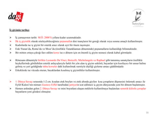 İç giyimin tarihçe
İç çamaşırının tarihi M.Ö. 2000’li yıllara kadar uzanmaktadır.
İlk iç giyimlik olarak niteleyebileceğimiz peştamallar dini inançların bir gereği olarak veya ısınma amaçlı kullanılmıştır.
Kadınlarda ise iç giyim bir estetik aracı olarak ayrı bir önem taşımıştır.
Eski Yunan’da, Roma’da ve Mısır’da (özellikle Tutankhamun döneminde) peştamalların kullanıldığı bilinmektedir.
Bir mitten ortaya çıktığı farz edilen korse ise o dönem için en önemli iç giyim nesnesi olarak kabul görmüştür.
Rönesans dönemiyle birlikte Leonardo Da Vinci, Boticelli, Michelangelo ve Raphael gibi tanınmış sanatçıların özellikle
heykellerinde görülebilen estetik anlayışlarıyla farklı bir yön alan iç giyim sektörü, bayanlar için kısıtlayıcı bir unsur haline
gelmiş ve yeri geldiğinde tahta korseler dahi kullanılmak suretiyle dişiliği gizleme amacı güdülmüştür.
Erkeklerde ise vücuda oturan, bacaklardan kısalmış iç giyimlikler kullanılmıştır.
1. Dünya Savaşı sırasında 1-2 cm. kısalan etek boyları ve etek altında giyilen kısa çorapların düşmesini önlemek amacı ile
Eyfel Kulesi’nin mimarı Gustave Eiffel tarafından jartiyerin icat edilmesi iç giyim dünyasında yeni bir dönem başlatmıştır.
Hemen ardından gelen 2. Dünya Savaşı ve mini boyutlara ulaşan eteklerle kullanılmaya başlanılan sentetik külotlu çoraplar
bayanların yeni gözdesi olmuştur.
16
 