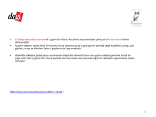 II. Dünya savaşından sonra artık iç giyim bir ihtiyacı karşılama aracı olmaktan çıkmış ve bir ticari nesne haline 
dönüşmüştür.
İç giyim sektörel olarak farklı bir kavram olarak yorumlansa da iç çamaşırının yanında yatak kıyafetleri, çorap, spor 
giysileri, mayo ve bikinileri, fantezi giysilerini de kapsamaktadır.
Böylelikle ülkelerin global pazara açılmasında büyük bir lokomotif olan hazır giyim sektörü içerisinde büyük bir 
paya sahip olan iç giyim hem Ulasal pazarda hem de uluslar arası pazarda yoğun bir rekabetin yaşanmasına neden 
olmuştur.
(http://www.ito.org.tr/Dokuman/Sektor/1‐43.pdf )
17
 