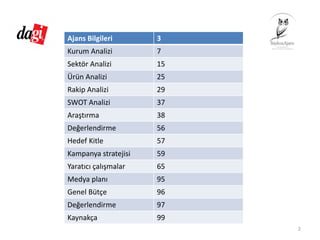 Ajans Bilgileri           3
Kurum Analizi 7
Sektör Analizi 15
Ürün Analizi 25
Rakip Analizi 29
SWOT Analizi 37
Araştırma 38
Değerlendirme 56
Hedef Kitle 57
Kampanya stratejisi 59
Yaratıcı çalışmalar 65
Medya planı 95
Genel Bütçe 96
Değerlendirme 97
Kaynakça 99
2
 