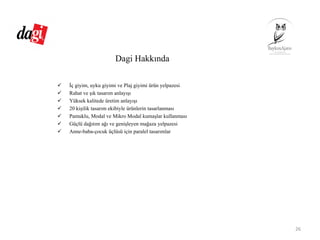 Dagi Hakkında
İç giyim, uyku giyimi ve Plaj giyimi ürün yelpazesi
Rahat ve şık tasarım anlayışı
Yüksek kalitede üretim anlayışı
20 kişilik tasarım ekibiyle ürünlerin tasarlanması
Pamuklu, Modal ve Mikro Modal kumaşlar kullanması
Güçlü dağıtım ağı ve genişleyen mağaza yelpazesi
Anne-baba-çocuk üçlüsü için paralel tasarımlar
26
 