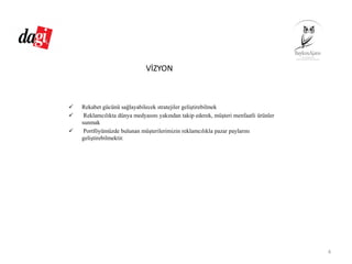 VİZYON
Rekabet gücünü sağlayabilecek stratejiler geliştirebilmek
Reklamcılıkta dünya medyasını yakından takip ederek, müşteri menfaatli ürünler
sunmak
Portföyümüzde bulunan müşterilerimizin reklamcılıkla pazar paylarını
geliştirebilmektir.
4
 