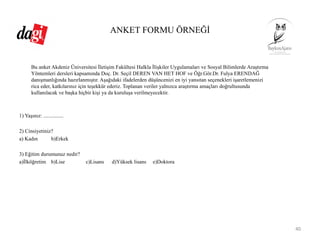 ANKET FORMU ÖRNEĞİ
Bu anket Akdeniz Üniversitesi İletişim Fakültesi Halkla İlişkiler Uygulamaları ve Sosyal Bilimlerde Araştırma
Yöntemleri dersleri kapsamında Doç. Dr. Seçil DEREN VAN HET HOF ve Öğr.Gör.Dr. Fulya ERENDAĞ
danışmanlığında hazırlanmıştır. Aşağıdaki ifadelerden düşüncenizi en iyi yansıtan seçenekleri işaretlemenizi
rica eder, katkılarınız için teşekkür ederiz. Toplanan veriler yalnızca araştırma amaçları doğrultusunda
kullanılacak ve başka hiçbir kişi ya da kuruluşa verilmeyecektir.
1) Yaşınız: ...............
2) Cinsiyetiniz?
a) Kadın b)Erkek
3) Eğitim durumunuz nedir?
a)İlköğretim b)Lise c)Lisans d)Yüksek lisans e)Doktora
40
 