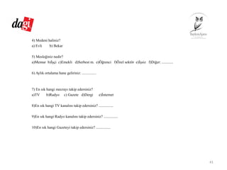 4) Medeni haliniz?
a) Evli b) Bekar
5) Mesleğiniz nedir?
a)Memur b)İşçi c)Emekli d)Serbest m. e)Öğrenci f)Özel sektör e)İşsiz f)Diğer: ............
6) Aylık ortalama hane geliriniz: ...............
7) En sık hangi mecrayı takip edersiniz?
a)TV b)Radyo c) Gazete d)Dergi e)İnternet
8)En sık hangi TV kanalını takip edersiniz? ...............
9)En sık hangi Radyo kanalını takip edersiniz? ...............
10)En sık hangi Gazeteyi takip edersiniz? ...............
41
 