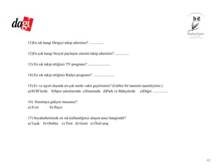 11)En sık hangi Dergiyi takip edersiniz? ...............
12)En çok hangi Sosyal paylaşım sitesini takip edersiniz? ...............
13) En sık takip ettiğiniz TV programı? ........................
14) En sık takip ettiğiniz Radyo programı? ......................
15) Ev ve işyeri dışında en çok nerde vakit geçirirsiniz? (Lütfen bir tanesini işaretleyiniz.)
a)AVM’lerde b)Spor salonlarında c)Sinemada d)Park ve Bahçelerde e)Diğer: ...............
16) Sinemaya gidiyor musunuz?
a) Evet b) Hayır
17) Seyahatlerinizde en sık kullandığınız ulaşım aracı hangisidir?
a) Uçak b) Otobüs c) Tren d) Gemi e) Özel araç
42
 