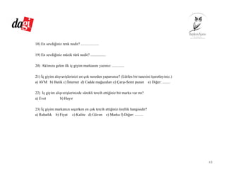 18) En sevdiğiniz renk nedir? ...................
19) En sevdiğiniz müzik türü nedir? ................
20) Aklınıza gelen ilk iç giyim markasını yazınız: .............
21) İç giyim alışverişlerinizi en çok nereden yaparsınız? (Lütfen bir tanesini işaretleyiniz.)
a) AVM b) Butik c) İnternet d) Cadde mağazaları e) Çarşı-Semt pazarı e) Diğer: ........
22) İç giyim alışverişlerinizde sürekli tercih ettiğiniz bir marka var mı?
a) Evet b) Hayır
23) İç giyim markanızı seçerken en çok tercih ettiğiniz özellik hangisidir?
a) Rahatlık b) Fiyat c) Kalite d) Güven e) Marka f) Diğer: .........
43
 
