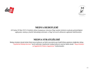 MEDYA HEDEFLERİ
(02 Şubat-28 Mart 2015) 8 haftalık reklam kampanyası süresince Dagi markalı ürünlerin medyada görünürlüğünü
sağlayarak, markaya yönelik farkındalığı arttırmak ve Dagi’nin tercih edilmesini sağlamak hedeflenmiştir.
MEDYA STRATEJİLERİ
Medya stratejisi olarak birden fazla mecra kullanımı ve farklı mecralarla aynı hedef kitleyi yakalama isteğinden dolayı 
“Çeşitlemeli Medya Karması” tercih edilmiştir. Çeşitlemeli medya kullanımı üzerine taktik olarak “ Kaçış Stratejisi 
ve Eşgüdümlü Frekans Uygulaması” kullanılacaktır.
60
 