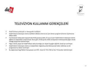 TELEVİZYON KULLANIM GEREKÇELERİ
Hedef kitlenin psikolojik ve demografik özellikleri
Hedef kitlenin televizyon izleme özellikleri dikkate alındı ve en çok izlenen program türlerinin seçilmesine 
dikkat edildi. 
Hazırlanacak medya planı kapsamında B SES grubuna dahil, 25 yaş ve üzeri hedef kitlenin televizyon izleme 
eğilimi ve alışkanlıkları araştırılmıştır. Buna göre, B SES grubu erkek ve bayanların televizyonda yoğun olarak 
izlediği programlar belirlenmiştir. 
Yoğun olarak çalışan bir hedef kitleye sahip olunduğu için akşam kuşağına ağırlıklı olarak yer verilmiştir. 
Hedef kitlenin televizyon izleme ve alışkanlıkları doğrultusunda televizyonda haber, talkshow ve dizi 
programlarına reklam verilmiştir. 
Bu doğrultuda Dagi Reklam Kampanyası için NTV,  Kanal D, TV 8, FOX ve Star TV kanalları belirlenmiştir.
69
 