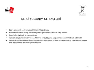DERGİ KULLANIM GEREKÇELERİ
Sosyo‐ekonomik seviyesi yüksek kişilere hitap etmesi,
Hedef kitlenin hobi ve ilgi alanlarına yönelik gelişmeleri yakından takip etmesi,
Baskı kalitesi yüksek bir mecra olması,
Aylık olarak yayınlanmaları ve hedef kitleye bir ay boyunca ulaşabilmesi nedeniyle tercih edilmiştir.
Yapılan araştırmadan elde edilen bilgiler sonucunda hedef kitlenin en sık takip ettiği “Marie Claire, GQ ve 
Elle” dergilerinde reklamlar yayınlanacaktır.
82
 