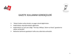 GAZETE KULLANIM GEREKÇELERİ
Yüksek tirajlara sahip olmaları ve yaygın olarak dağıtılmaları.
Hedef kitleye ulaşmada kolaylık sağlamaları
Hedef kitlenin en çok satın aldığı “ Hürriyet, Milliyet, Takvim ve Posta” gazetelerine 
reklam verilecektir.
Reklamlar belirlenen gazetelerin hafta sonu eklerinde verilecektir.
86
 