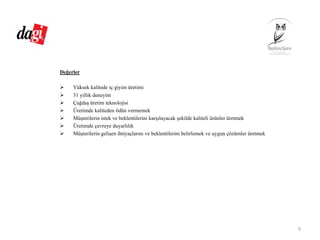 Değerler
Yüksek kalitede iç giyim üretimi
31 yıllık deneyim
Çağdaş üretim teknolojisi
Üretimde kaliteden ödün vermemek
Müşterilerin istek ve beklentilerini karşılayacak şekilde kaliteli ürünler üretmek
Üretimde çevreye duyarlılık
Müşterilerin gelişen ihtiyaçlarını ve beklentilerini belirlemek ve uygun çözümler üretmek
9
 