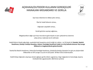 AÇIKHAVA/OUTDOOR KULLANIM GEREKÇELERİ
HAVAALANI‐MEGABOARD VE GERİLLA
Açık hava reklamlarının dikkat çekici olması, 
Özel bir hedef kitlesinin olması, 
Doğrudan ulaşılabilir olması, 
Sürekli görülme avantajı sağlaması, 
Megaboardların diğer açık hava mecralarına göre büyük ve içten ışıklandırma sistemine 
sahip olması nedeniyle tercih edilmiştir. 
Hedef kitlenin büyük çoğunluğu, seyahatlerinde havayolunu tercih ettiği için reklam , üç (3) büyük ilin İstanbul: Atatürk 
Havalimanı, Antalya: Antalya Havaalanı, Ankara: Esenboğa Havalimanı’ndaki iç ve dış hatlarda bulunan Vip Lounge
Billboard ve megaboardlarda gösterilecektir. 
İstanbul’da Atatürk Havalimanı, Ankara’da Esenboğa Havalimanı, Antalya’da Antalya Havaalanı’nın giriş ve çıkışlarındaki 
billboardlar ve VİP Lounge 2 ay süre ile (02 Şubat‐ 28 Mart 2015) kullanılacaktır. 
Hedef kitleye doğrudan ulaşmaya olanak sağlayan gerilla reklam uygulaması, Dagi mağazalarının bulunduğu alışveriş 
merkezlerinde uygulanacaktır. (Belirlenen yerlere)
92
 