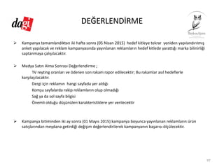 DEĞERLENDİRME
Kampanya tamamlandıktan iki hafta sonra (05 Nisan 2015)  hedef kitleye tekrar  yeniden yapılandırılmış 
anket yapılacak ve reklam kampanyasında yayınlanan reklamların hedef kitlede yarattığı marka bilinirliği 
saptanmaya çalışılacaktır. 
Medya Satın Alma Sonrası Değerlendirme ; 
TV reyting oranları ve ödenen son rakam rapor edilecektir; Bu rakamlar asıl hedeflerle 
karşılaşılacaktır. 
Dergi için reklamın  hangi sayfada yer aldığı 
Komşu sayfalarda rakip reklamların olup olmadığı 
Sağ ya da sol sayfa bilgisi
Önemli olduğu düşünülen karakteristiklere yer verilecektir 
Kampanya bitiminden iki ay sonra (01 Mayıs 2015) kampanya boyunca yayınlanan reklamların ürün 
satışlarından meydana getirdiği değişim değerlendirilerek kampanyanın başarısı ölçülecektir. 
97
 