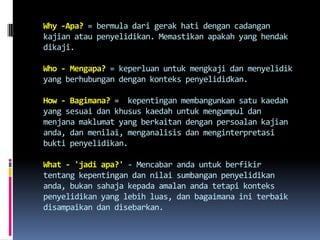 Why -Apa? = bermula dari gerak hati dengan cadangan
kajian atau penyelidikan. Memastikan apakah yang hendak
dikaji.
Who - Mengapa? = keperluan untuk mengkaji dan menyelidik
yang berhubungan dengan konteks penyelididkan.
How - Bagimana? = kepentingan membangunkan satu kaedah
yang sesuai dan khusus kaedah untuk mengumpul dan
menjana maklumat yang berkaitan dengan persoalan kajian
anda, dan menilai, menganalisis dan menginterpretasi
bukti penyelidikan.
What - 'jadi apa?' - Mencabar anda untuk berfikir
tentang kepentingan dan nilai sumbangan penyelidikan
anda, bukan sahaja kepada amalan anda tetapi konteks
penyelidikan yang lebih luas, dan bagaimana ini terbaik
disampaikan dan disebarkan.
 