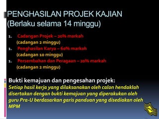 PENGHASILAN PROJEK KAJIAN
(Berlaku selama 14 minggu)
1. Cadangan Projek – 20% markah
(cadangan 2 minggu)
1. Penghasilan Karya – 60% markah
(cadangan 10 minggu)
1. Persembahan dan Peragaan – 20% markah
(cadangan 2 minggu)
Bukti kemajuan dan pengesahan projek:
Setiap hasil kerja yang dilaksanakan oleh calon hendaklah
disertakan dengan bukti kemajuan yang diperakukan oleh
guru Pra-U berdasarkan garis panduan yang disediakan oleh
MPM.
 