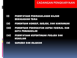 CADANGAN PENGKARYAAN
(i) Pernyataan permasalahan kajian
berasaskan tema
(ii) Penentuan konsep, subjek, dan kandungan
(iii) Penentuan pendekatan aspek formal dan
gaya penghasilan
(iv) Pernyataan kepentingan projek dan
keaslian
(v) Sumber dan rujukan
 