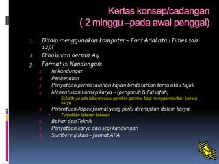 1. Ditaip menggunakan komputer – Font Arial atauTimes saiz
12pt
2. Dibukukan bersaiz A4
3. Format Isi Kandungan:
1. Isi kandungan
2. Pengenalan
3. Penyataan permasalahan kajian berdasarkan tema atau tajuk
4. Menentukan konsep karya – (pengaruh & Falsafah)
 Sebaiknya ada lakaran atau gambar-gambar bagi menggambarkan konsep
karya
5. Penentuan Aspek formal yang perlu diterapkan dalam karya
 Tunjukkan lakaran-lakaran
6. Bahan danTeknik
7. Penyataan karya dari segi kandungan
8. Sumber rujukan – format APA
Kertas konsep/cadangan
( 2 minggu –pada awal penggal)
 