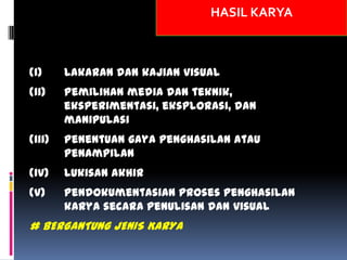 HASIL KARYA
(i) Lakaran dan kajian visual
(ii) Pemilihan media dan teknik,
eksperimentasi, eksplorasi, dan
manipulasi
(iii) Penentuan gaya penghasilan atau
penampilan
(iv) Lukisan akhir
(v) Pendokumentasian proses penghasilan
karya secara penulisan dan visual
# BERGANTUNG JENIS KARYA
 