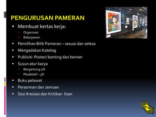 PENGURUSAN PAMERAN
 Membuat kertas kerja:
• Organisasi
• Belanjawan
 Pemilihan Bilik Pameran – sesuai dan selesa
 Mengadakan Katelog
 Publisiti: Poster/ banting dan benner
 Susun atur karya
• Bergantung 2D
• Pesdestel – 3D
 Buku pelawat
 Perasmian dan Jamuan
 SesiAresiasi dan Kritikan lisan
 