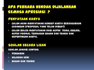 Penyataan karya
• Calon akan menyatakan konsep karya berdasarkan
cadangan (proposal yang telah dibuat)
• Calon boleh menyatakan dari aspek tema, subjek,
aspek formal termasuk bahan dan teknik dan
kepentingan karya.
Soalan secara Lisan
Soalan jawab: contoh:
• Pengaruh
• Sejarah Seni
• Bahan dan teknik
APA PERKARA HENDAK DIJALANKAN
SEMASA APRESIASI ?
 