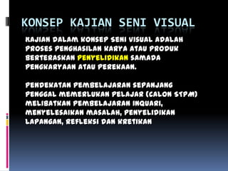 KONSEP KAJIAN SENI VISUAL
Kajian dalam konsep Seni Visual adalah
proses penghasilan karya atau produk
berteraskan penyelidikan samada
pengkaryaan atau perekaan.
Pendekatan pembelajaran sepanjang
penggal memerlukan pelajar (calon STPM)
melibatkan pembelajaran inquari,
menyelesaikan masalah, penyelidikan
lapangan, refleksi dan kretikan
 