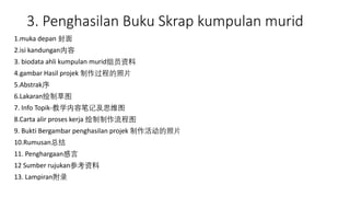3. Penghasilan Buku Skrap kumpulan murid
1.muka depan 封面
2.isi kandungan内容
3. biodata ahli kumpulan murid组员资料
4.gambar Hasil projek 制作过程的照片
5.Abstrak序
6.Lakaran绘制草图
7. Info Topik-教学内容笔记及思维图
8.Carta alir proses kerja 绘制制作流程图
9. Bukti Bergambar penghasilan projek 制作活动的照片
10.Rumusan总结
11. Penghargaan感言
12 Sumber rujukan参考资料
13. Lampiran附录
 
