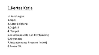 1.Kertas Kerja
Isi Kandungan:
1.Tajuk
2. Latar Belakang
3.Objektif
4. Tempat
5.Sasaran peserta dan Pembimbing
6.Kewangan
7.Jawaatankuasa Program (Induk)
8.Rakan Elit
 