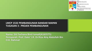 LMCP 1532 PEMBANGUNAN BANDAR MAPAN
TUGASAN 3 : PROJEK PEMBANGUNAN
Nama: Siti Farhana Binti Ismail(A163575)
Pensyarah: Prof. Dato’ I.R. Dr.Riza Atiq Abdullah Bin
O.K. Rahmat
 