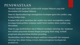 PENSWASTAAN
• Merujuk kepada agensi dan syarikat milik kerajaan Malaysia yang telah
diswastakan oleh kerajaan Malaysia.
• Dasar ini diperkenalkan bagi meningkatkan kecekapan agensi dan syarikat yang
kurang berdaya maju.
• Kerajaan tidak perlu meminjam dari sumber luar untuk meningkatkan sumber
kewangan kerana pelabur tempatan sendiri boleh melabur dalam syarikat yang
diswastakan.
• Dasar ini juga membolehkan rakyat Malaysia mendapat teknologi dan kepakaran
baru melalui penyertaan bersama dengan pemegang ekuiti asing, kontrak
pengurusan atau penyediaan khidmat perunding.
• Membolehkan rakyat Malaysia dengan sendirinya mengendali dan mengurus
teknologi baru dalam bidang tertentu dalam peningkatan kecekapan dan
produktiviti.
 