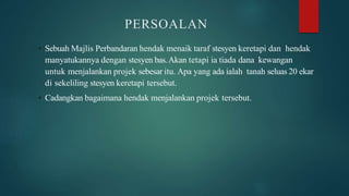 PERSOALAN
• Sebuah Majlis Perbandaran hendak menaik taraf stesyen keretapi dan hendak
manyatukannya dengan stesyen bas.Akan tetapi ia tiada dana kewangan
untuk menjalankan projek sebesar itu. Apa yang ada ialah tanah seluas 20 ekar
di sekeliling stesyen keretapi tersebut.
• Cadangkan bagaimana hendak menjalankan projek tersebut.
 