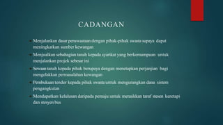 CADANGAN
 Menjalankan dasar penswastaan dengan pihak-pihak swasta supaya dapat
meningkatkan sumber kewangan
 Menjualkan sebahagian tanah kepada syarikat yang berkemampuan untuk
menjalankan projek sebesar ini
 Sewaantanah kepada pihak berupaya dengan menetapkan perjanjian bagi
mengelakkan permasalahan kewangan
 Pembukaan tender kepada pihak swasta untuk mengurangkan dana sistem
pengangkutan
 Mendapatkan kelulusan daripada pemaju untuk menaikkan taraf stesen keretapi
dan stesyen bus
 