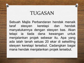 TUGASAN
Sebuah Majlis Perbandaran hendak menaik
taraf stesyen keretapi dan hendak
manyatukannya dengan stesyen bas. Akan
tetapi ia tiada dana kewangan untuk
menjalankan projek sebesar itu. Apa yang
ada ialah tanah seluas 20 ekar di sekeliling
stesyen keretapi tersebut. Cadangkan bagai
mana hendak menjalankan projek tersebut.
 