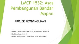 LMCP 1532: Asas
Pembangunan Bandar
Mapan
Nama : MUHAMMAD HAFIZ BIN MOHD AZMAN
No Matrik: A154519
Nama Pensyarah : Prof Dato Ir Dr. Riza Atiq
PROJEK PEMBANGUNAN
 