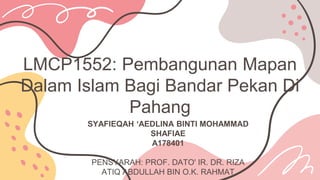 LMCP1552: Pembangunan Mapan
Dalam Islam Bagi Bandar Pekan Di
Pahang
SYAFIEQAH ‘AEDLINA BINTI MOHAMMAD
SHAFIAE
A178401
PENSYARAH: PROF. DATO' IR. DR. RIZA
ATIQ ABDULLAH BIN O.K. RAHMAT
 